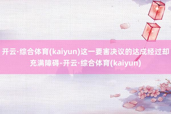 开云·综合体育(kaiyun)这一要害决议的达成经过却充满障碍-开云·综合体育(kaiyun)