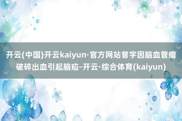 开云(中国)开云kaiyun·官方网站曾宇因脑血管瘤破碎出血引起脑疝-开云·综合体育(kaiyun)