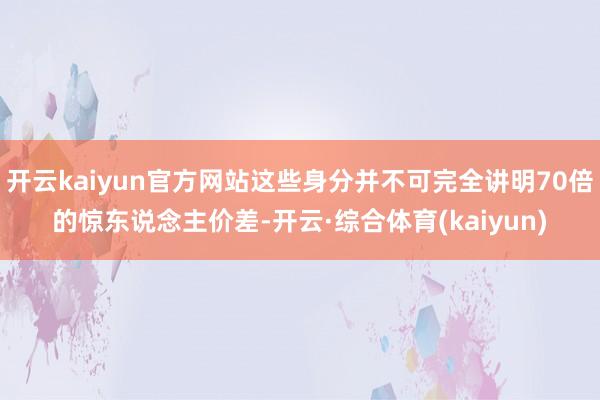 开云kaiyun官方网站这些身分并不可完全讲明70倍的惊东说念主价差-开云·综合体育(kaiyun)