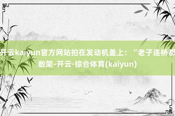 开云kaiyun官方网站拍在发动机盖上：“老子连桥都敢架-开云·综合体育(kaiyun)